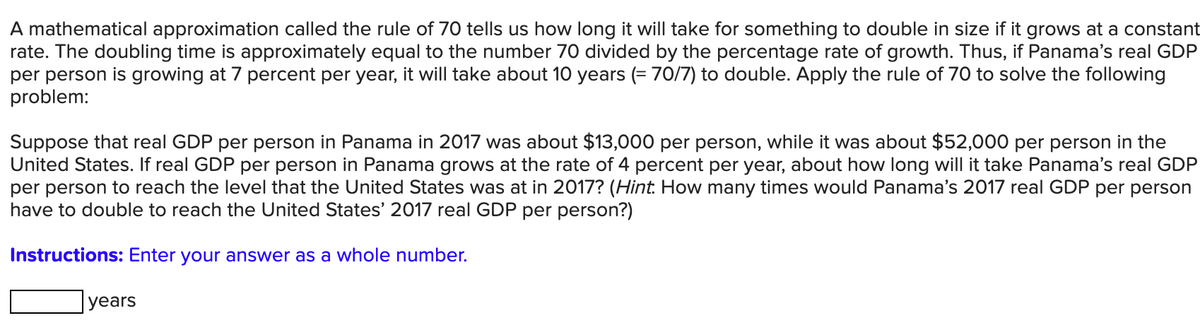 A mathematical approximation called the rule of 70 tells us how long it will take for something to double in size if it grows at a constant
rate. The doubling time is approximately equal to the number 70 divided by the percentage rate of growth. Thus, if Panama's real GDP
per person is growing at 7 percent per year, it will take about 10 years (= 70/7) to double. Apply the rule of 70 to solve the following
problem:
Suppose that real GDP per person in Panama in 2017 was about $13,000 per person, while it was about $52,000 per person in the
United States. If real GDP per person in Panama grows at the rate of 4 percent per year, about how long will it take Panama's real GDP
per person to reach the level that the United States was at in 2017? (Hint. How many times would Panama's 2017 real GDP per person
have to double to reach the United States' 2017 real GDP per person?)
Instructions: Enter your answer as a whole number.
уears
