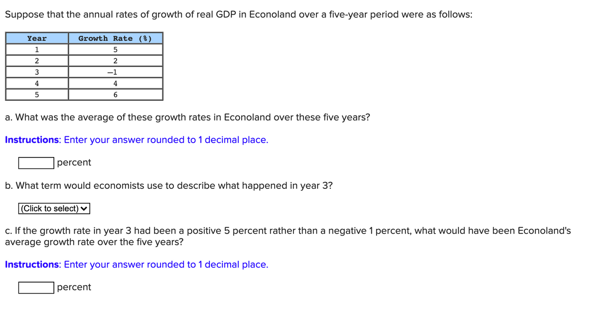 Suppose that the annual rates of growth of real GDP in Econoland over a five-year period were as follows:
Year
Growth Rate (%)
1
2
3
-1
4
4
5
6
a. What was the average of these growth rates in Econoland over these five years?
Instructions: Enter your answer rounded to 1 decimal place.
percent
b. What term would economists use to describe what happened in year 3?
|(Click to select) ♥
c. If the growth rate in year 3 had been a positive 5 percent rather than a negative 1 percent, what would have been Econoland's
average growth rate over the five years?
Instructions: Enter your answer rounded to 1 decimal place.
percent
