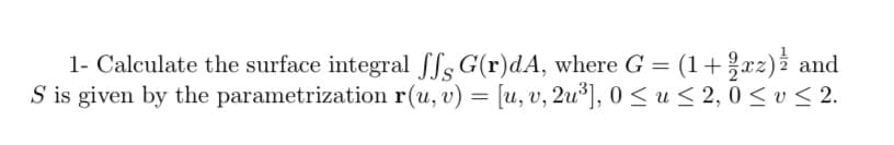 1- Calculate the surface integral Sls G(r)dA, where G = (1+xz)i and
S is given by the parametrization r(u, v) = [u, v, 2u³], 0 < u < 2, 0 < v < 2.
