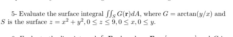 5- Evaluate the surface integral fSs G(r)dA, where G = arctan(y/x) and
S is the surface z = x2 + y?, 0 < z < 9,0 < x, 0 < y.
