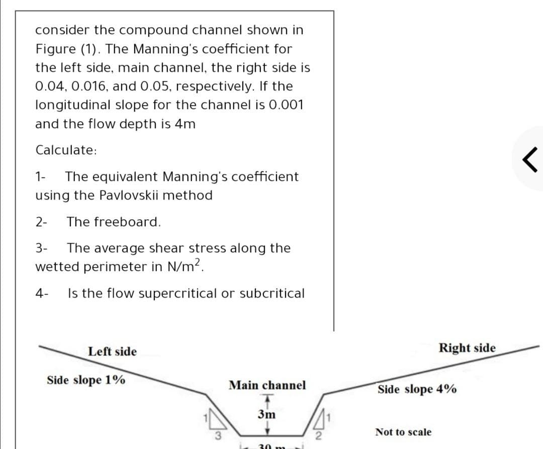 consider the compound channel shown in
Figure (1). The Manning's coefficient for
the left side, main channel, the right side is
0.04, 0.016, and 0.05, respectively. If the
longitudinal slope for the channel is 0.001
and the flow depth is 4m
Calculate:
1-
The equivalent Manning's coefficient
using the Pavlovskii method
2-
The freeboard.
3-
The average shear stress along the
wetted perimeter in N/m2.
4-
Is the flow supercritical or subcritical
Left side
Right side
Side slope 1%
Main channel
Side slope 4%
3m
Not to scale
30 m
