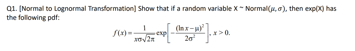 Q1. [Normal to Lognormal Transformation] Show that if a random variable X* Normal(u, o), then exp(X) has
the following pdf:
(In x– u)?
1
exp
Xo/2n
f(x) =
x > 0.
20?
