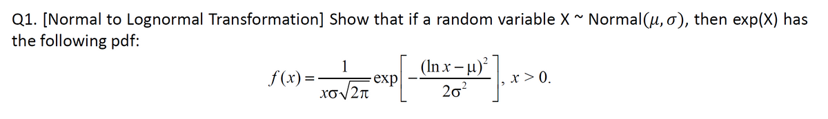 Q1. [Normal to Lognormal Transformation] Show that if a random variable X * Normal(u, o), then exp(X) has
the following pdf:
1
(In x – µ)²
exp
f(x)= 1o2T
x > 0.
XoV2n
20?

