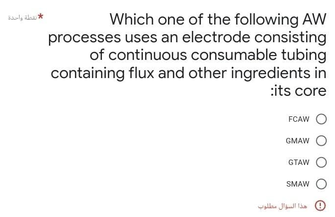 * نقطة واحدة
Which one of the following AW
processes uses an electrode consisting
of continuous consumable tubing
containing flux and other ingredients in
:its core
FCAW O
GMAW
GTAW
SMAW
هذا السؤال مطلوب