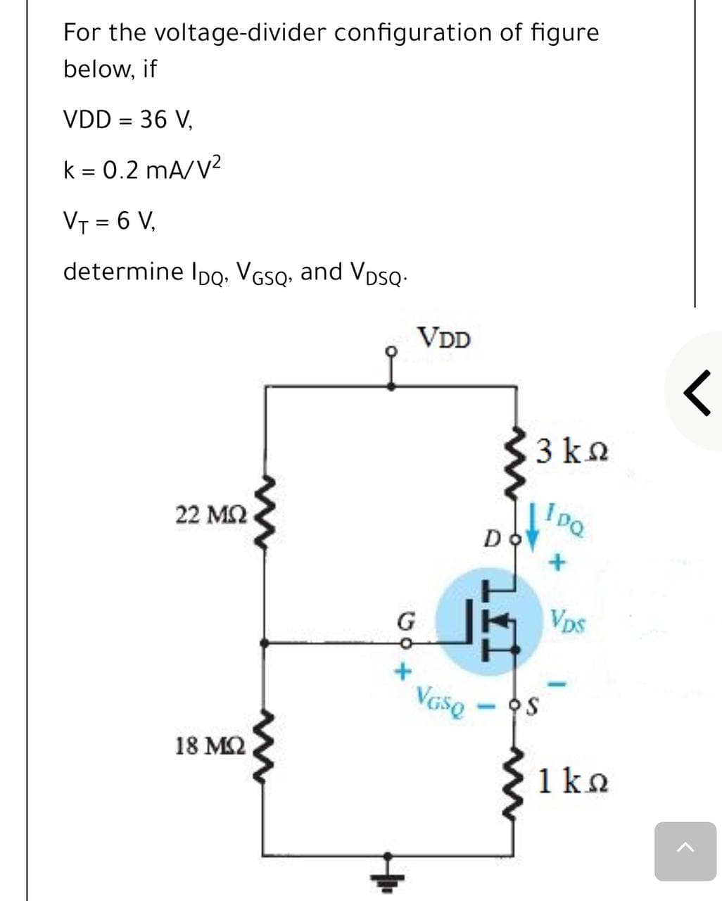 For the voltage-divider configuration of figure
below, if
VDD = 36 V,
k = 0.2 mA/V?
VT = 6 V,
determine Ipo. VGso, and VpSQ-
VDD
3 ka
22 ΜΩ
I pQ
D
G
Vps
OS
18 M2
1ko
