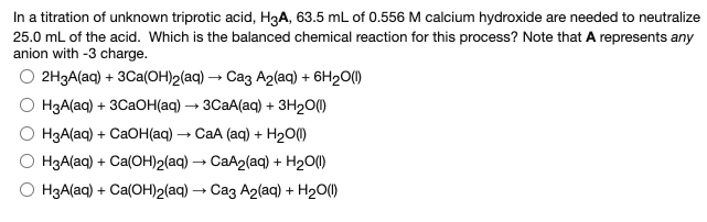 In a titration of unknown triprotic acid, H3A, 63.5 mL of 0.556 M calcium hydroxide are needed to neutralize
25.0 mL of the acid. Which is the balanced chemical reaction for this process? Note that A represents any
anion with -3 charge.
О 2НЗА(aq) + 3Саa(ОН)2(aq) — Саз А2(ag) + 6H20(0
НзА(ag) + 3CаОН(aq) — зСаА(aq) + зн200
НзА(аq) + CаOH(aq) — СаА (аq) + H20Ф
H3A(aq) + Ca(OH)2(aq) → CaA2(aq) + H20(1)
HзА(ag) + Ca(ОН)2(ag) — Саз А2(aq) + H200
