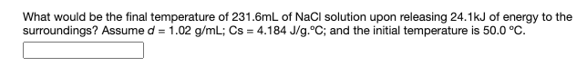 What would be the final temperature of 231.6mL of NaCI solution upon releasing 24.1kJ of energy to the
surroundings? Assume d = 1.02 g/mL; Cs = 4.184 J/g.°C; and the initial temperature is 50.0 °C.
