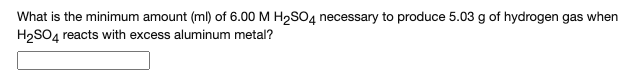 What is the minimum amount (ml) of 6.00 M H2SO4 necessary to produce 5.03 g of hydrogen gas when
H,SO4 reacts with excess aluminum metal?
