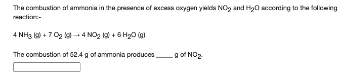 The combustion of ammonia in the presence of excess oxygen yields NO2 and H20 according to the following
reaction:-
4 NH3 (g) + 7 O2 (g) → 4 NO2 (g) + 6 H20 (g)
The combustion of 52.4 g of ammonia produces
g of NO2.
