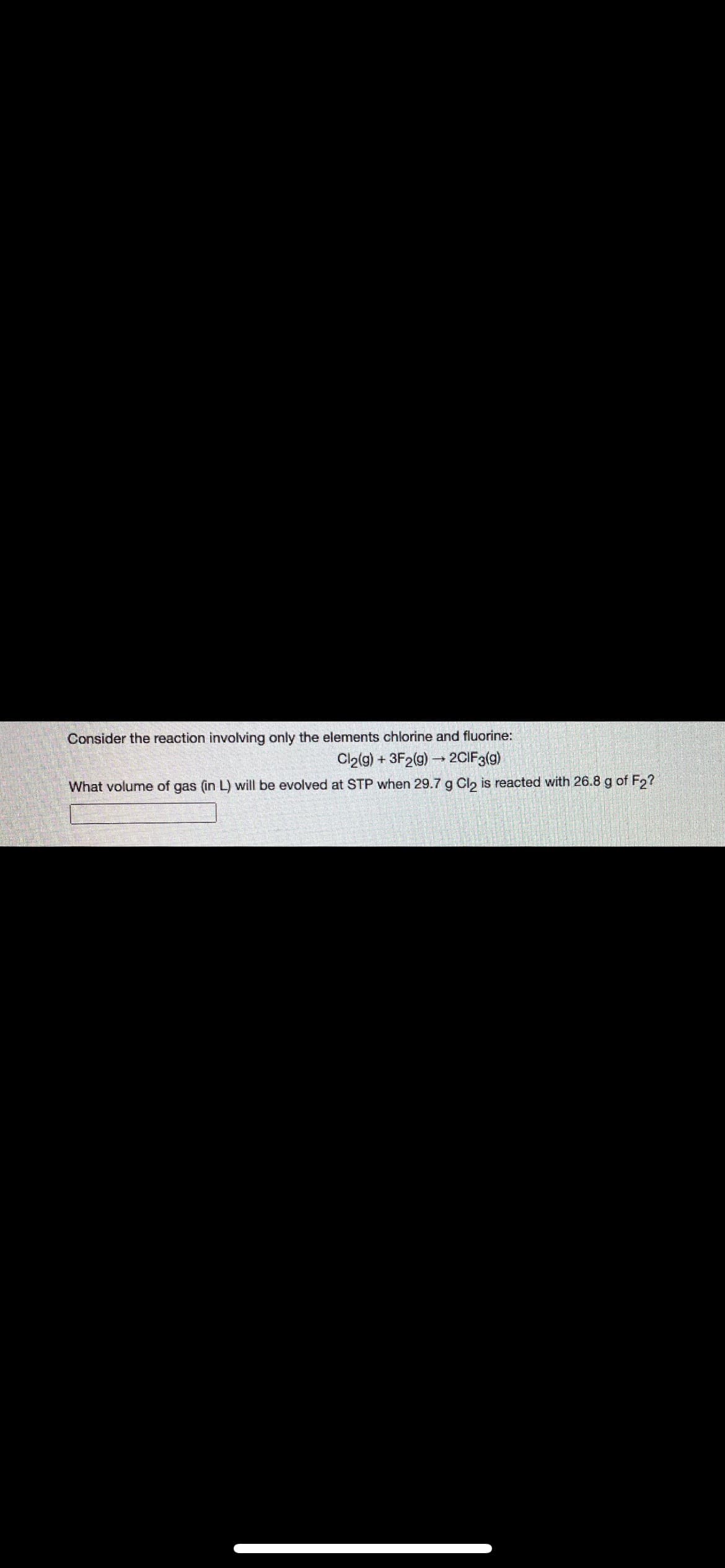 Consider the reaction involving only the elements chlorine and fluorine:
Cla(g) + 3F2(g) 2CIF3(g)
What volume of gas (in L) will be evolved at STP when 29.7 g Cl, is reacted with 26.8 g of Fo?
