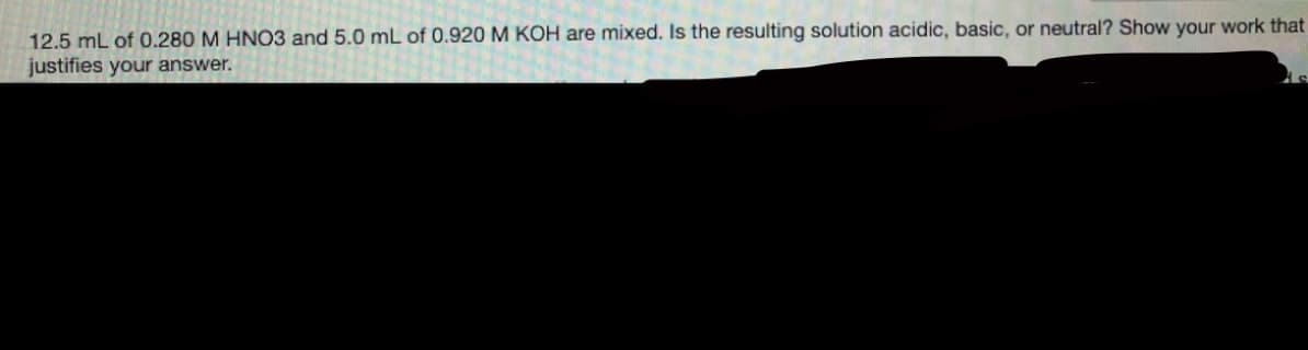 12.5 mL of 0.280 M HNO3 and 5.0 mL of 0.920 M KOH are mixed. Is the resulting solution acidic, basic, or neutral? Show your work that
justifies your answer.

