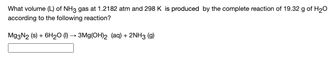 What volume (L) of NH3 gas at 1.2182 atm and 298 K is produced by the complete reaction of 19.32 g of H20
according to the following reaction?
Mg3N2 (s) + 6H20 (1) → 3Mg(OH)2 (aq) + 2NH3 (g)
