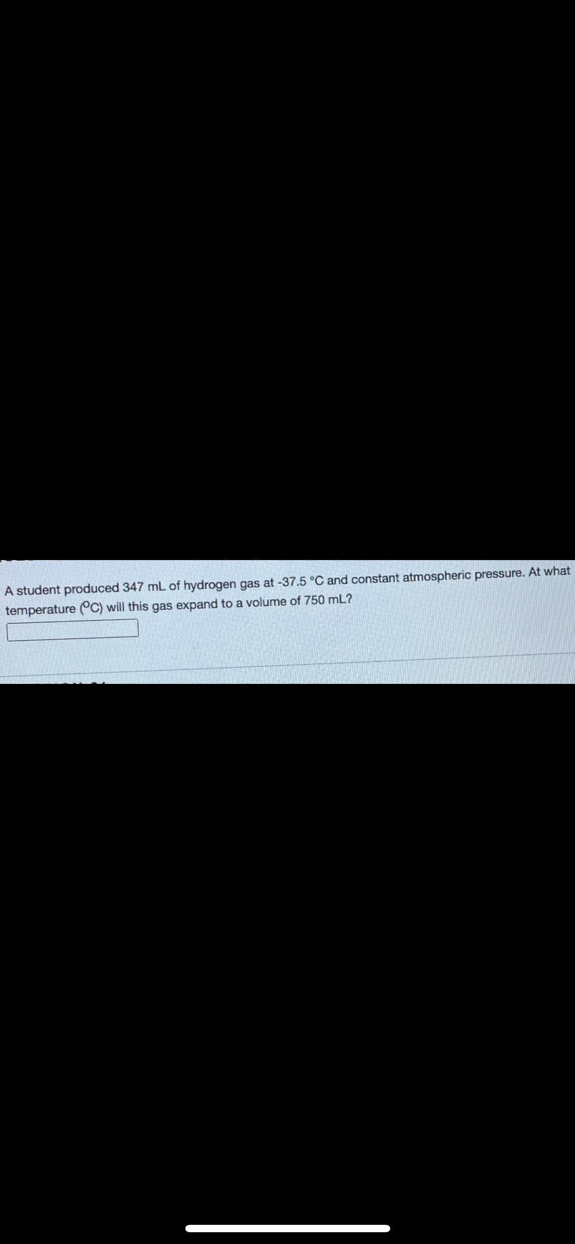 A student produced 347 mL of hydrogen gas at -37.5 °C and constant atmospheric pressure. At what
temperature (°C) will this gas expand to a volume of 750 mL?
