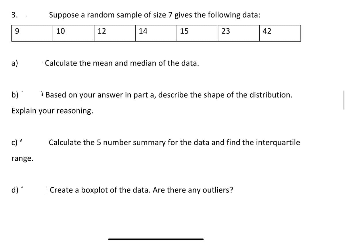 Suppose a random sample of size 7 gives the following data:
9.
10
12
14
15
23
42
a)
Calculate the mean and median of the data.
b)
I Based on your answer in part a, describe the shape of the distribution.
Explain your reasoning.
c) '
Calculate the 5 number summary for the data and find the interquartile
range.
d)'
Create a boxplot of the data. Are there any outliers?
3.
