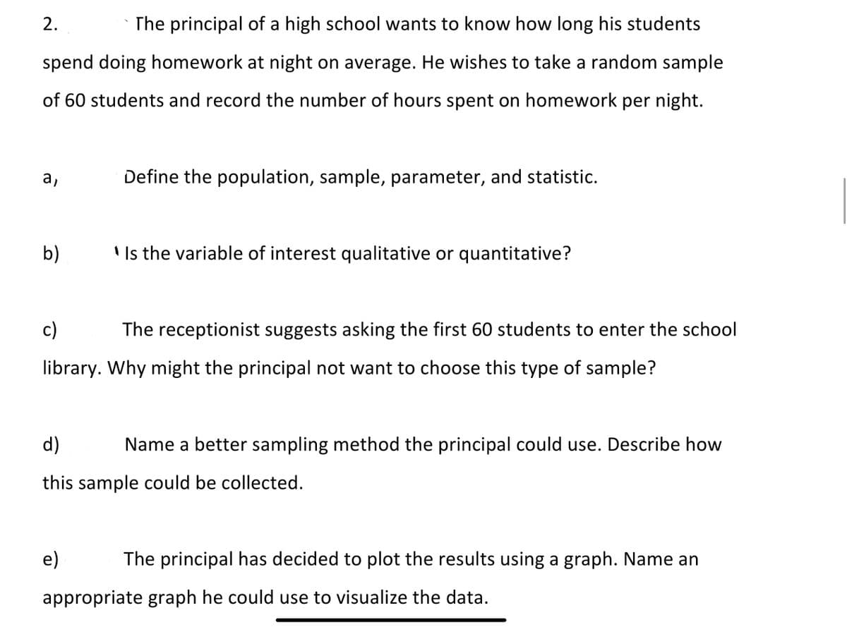 2.
The principal of a high school wants to know how long his students
spend doing homework at night on average. He wishes to take a random sample
of 60 students and record the number of hours spent on homework per night.
Define the population, sample, parameter, and statistic.
b)
' Is the variable of interest qualitative or quantitative?
c)
The receptionist suggests asking the first 60 students to enter the school
library. Why might the principal not want to choose this type of sample?
d)
Name a better sampling method the principal could use. Describe how
this sample could be collected.
e)
The principal has decided to plot the results using a graph. Name an
appropriate graph he could use to visualize the data.
