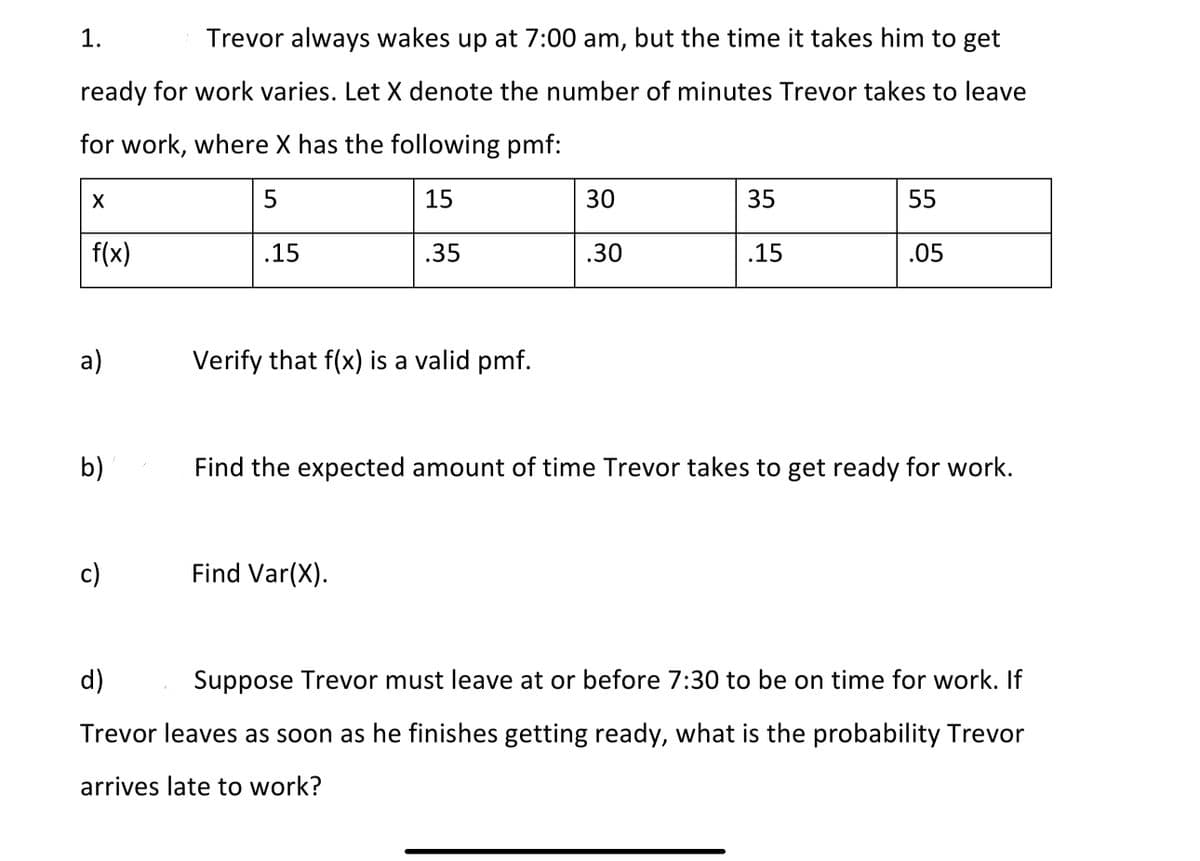 1.
Trevor always wakes up at 7:00 am, but the time it takes him to get
ready for work varies. Let X denote the number of minutes Trevor takes to leave
for work, where X has the following pmf:
5
15
30
35
55
f(x)
.15
.35
.30
.15
.05
a)
Verify that f(x) is a valid pmf.
b)
Find the expected amount of time Trevor takes to get ready for work.
c)
Find Var(X).
d)
Suppose Trevor must leave at or before 7:30 to be on time for work. If
Trevor leaves as soon as he finishes getting ready, what is the probability Trevor
arrives late to work?
