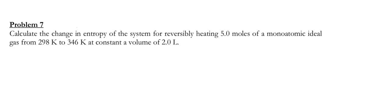 Problem 7
Calculate the change in entropy of the system for reversibly heating 5.0 moles of a monoatomic ideal
gas from 298 K to 346 K at constant a volume of 2.0 L.
