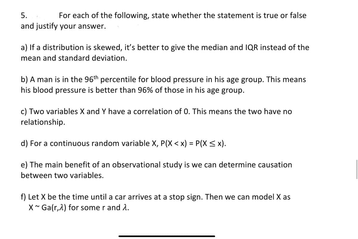 5.
For each of the following, state whether the statement is true or false
and justify your answer.
a) If a distribution is skewed, it's better to give the median and IQR instead of the
mean and standard deviation.
b) A man is in the 96th percentile for blood pressure in his age group. This means
his blood pressure is better than 96% of those in his age group.
c) Two variables X and Y have a correlation of 0. This means the two have no
relationship.
d) For a continuous random variable X, P(X < x) = P(X < x).
e) The main benefit of an observational study is we can determine causation
between two variables.
f) Let X be the time until a car arrives at a stop sign. Then we can model X as
X * Ga(r,2) for some r and 1.
