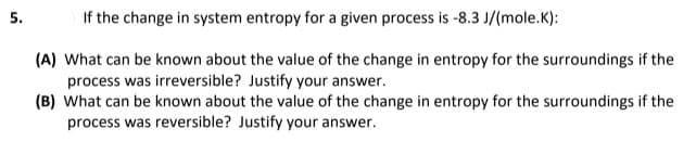 5.
If the change in system entropy for a given process is -8.3 J/(mole.K):
(A) What can be known about the value of the change in entropy for the surroundings if the
process was irreversible? Justify your answer.
(B) What can be known about the value of the change in entropy for the surroundings if the
process was reversible? Justify your answer.
