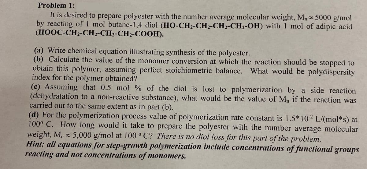 Problem 1:
It is desired to prepare polyester with the number average molecular weight, Mn- 5000 g/mol
by reacting of 1 mol butane-1,4 diol (HO-CH2-CH2-CH2-CH2-OH) with 1 mol of adipic acid
(HOOC-CH2-CH2-CH2-CH2-COOH).
(a) Write chemical equation illustrating synthesis of the polyester.
(b) Calculate the value of the monomer conversion at which the reaction should be stopped to
obtain this polymer, assuming perfect stoichiometric balance. What would be polydispersity
index for the polymer obtained?
(c) Assuming that 0.5 mol % of the diol is lost to polymerization by a side reaction
(dehydratation to a non-reactive substance), what would be the value of Mn if the reaction was
carried out to the same extent as in part (b).
(d) For the polymerization process value of polymerization rate constant is 1.5*102 L/(mol*s) at
100° C. How long would it take to prepare the polyester with the number average molecular
weight, M, 5,000 g/mol at 100 ° C? There is no diol loss for this part of the problem.
Hint: all equations for step-growth polymerization include concentrations of functional groups
reacting and not concentrations of monomers.
