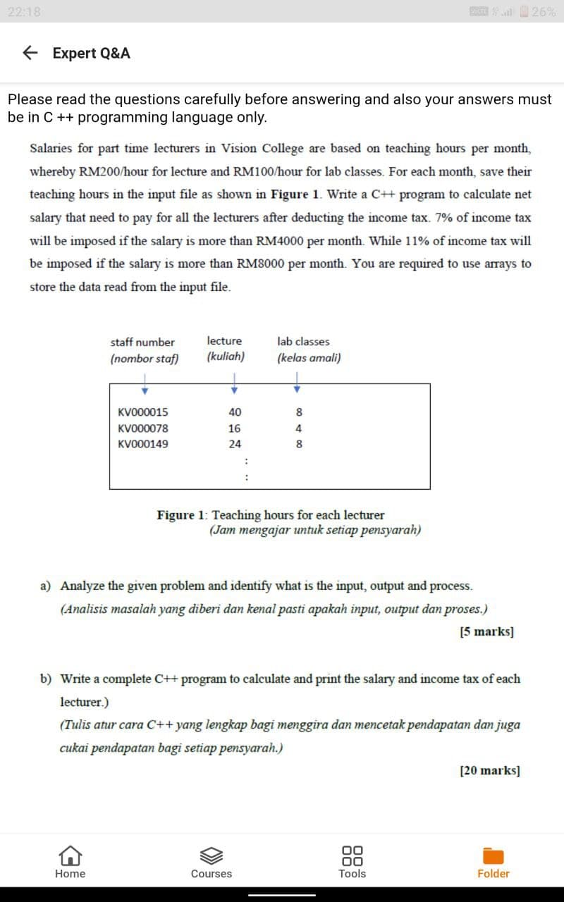22:18
26%
+ Expert Q&A
Please read the questions carefully before answering and also your answers must
be in C ++ programming language only.
Salaries for part time lecturers in Vision College are based on teaching hours per month,
whereby RM200/hour for lecture and RM100/hour for lab classes. For each month, save their
teaching hours in the input file as shown in Figure 1. Write a C++ program to calculate net
salary that need to pay for all the lecturers after deducting the income tax. 7% of income tax
will be imposed if the salary is more than RM4000 per month. While 11% of income tax will
be imposed if the salary is more than RM8000 per month. You are required to use arrays to
store the data read from the input file.
staff number
lecture
lab classes
(nombor staf)
(kuliah)
(kelas amali)
KV000015
40
8
KVO00078
16
4
KV000149
24
8
:
Figure 1: Teaching hours for each lecturer
(Jam mengajar untuk setiap pensyarah)
a) Analyze the given problem and identify what is the input, output and process.
(Analisis masalah yang diberi dan kenal pasti apakah input, output dan proses.)
[5 marks]
b) Write a complete C++ program to calculate and print the salary and income tax of each
lecturer.)
(Tulis atur cara C++ yang lengkap bagi menggira dan mencetak pendapatan dan juga
cukai pendapatan bagi setiap pensyarah.)
[20 marks]
00
Home
Courses
Tools
Folder

