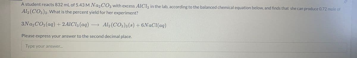 A student reacts 832 mL of 5.43 M NA2CO3 with excess AlCl, in the lab, according to the balanced chemical equation below, and finds that she can produce 0.72 mole of
Al2 (CO3)3. What is the percent yield for her experiment?
3NA2CO3 (aq) + 2AIC13 (aq) → Al2 (CO3)3(s) + 6N@CI(aq)
Please express your answer to the second decimal place.
Type your answer...
