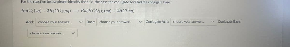 For the reaction below please identify the acid, the base the conjugate acid and the conjugate base:
BaCl2 (aq) + 2H2CO3(aq) → Ba(HCO3)2(aq)+ 2HC1(aq)
|
Acid:
choose your answer...
Base:
choose your answer...
v Conjugate Acid:
choose your answer...
Conjugate Base:
choose your answer..
レ
