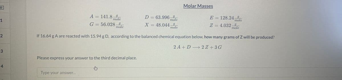 Molar Masses
A = 141.89
mole
D = 63.996–
E = 128.249
mole
1
mole
G = 56.028-2
X = 48.044
6.
mole
Z = 4.032– g
mole
mole
If 16.64 g A are reacted with 15.94 g D, according to the balanced chemical equation below, how many grams of Z will be produced?
2 A + D → 2 Z + 3 G
Please express your answer to the third decimal place.
4.
Type your answer...
3.
