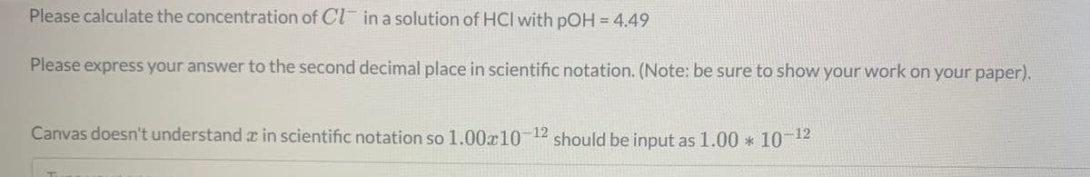Please calculate the concentration of Cl in a solution of HCI with pOH = 4.49
Please express your answer to the second decimal place in scientific notation. (Note: be sure to show your work on your paper).
Canvas doesn't understand x in scientific notation so 1.00x1012 should be input as 1.00 * 101
-12
