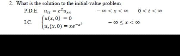 2. What is the solution to the initial-value problem
- 0 <x< 00
Ut = c²uzx
fu(x,0) = 0
(u,(x,0) = xe-*²
PD.E.
0<t< 00
%3D
I.C.
- 0 Sx< 00
%3D
