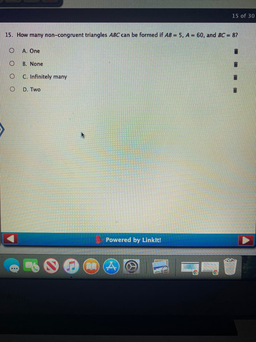 15 of 30
15. How many non-congruent triangles ABC can be formed if AB = 5, A = 60, and BC = 8?
A. One
B. None
C. Infinitely many
D. Two
Powered by Linklt!
