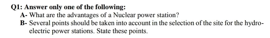 Q1: Answer only one of the following:
A- What are the advantages of a Nuclear power station?
B- Several points should be taken into account in the selection of the site for the hydro-
electric power stations. State these points.
