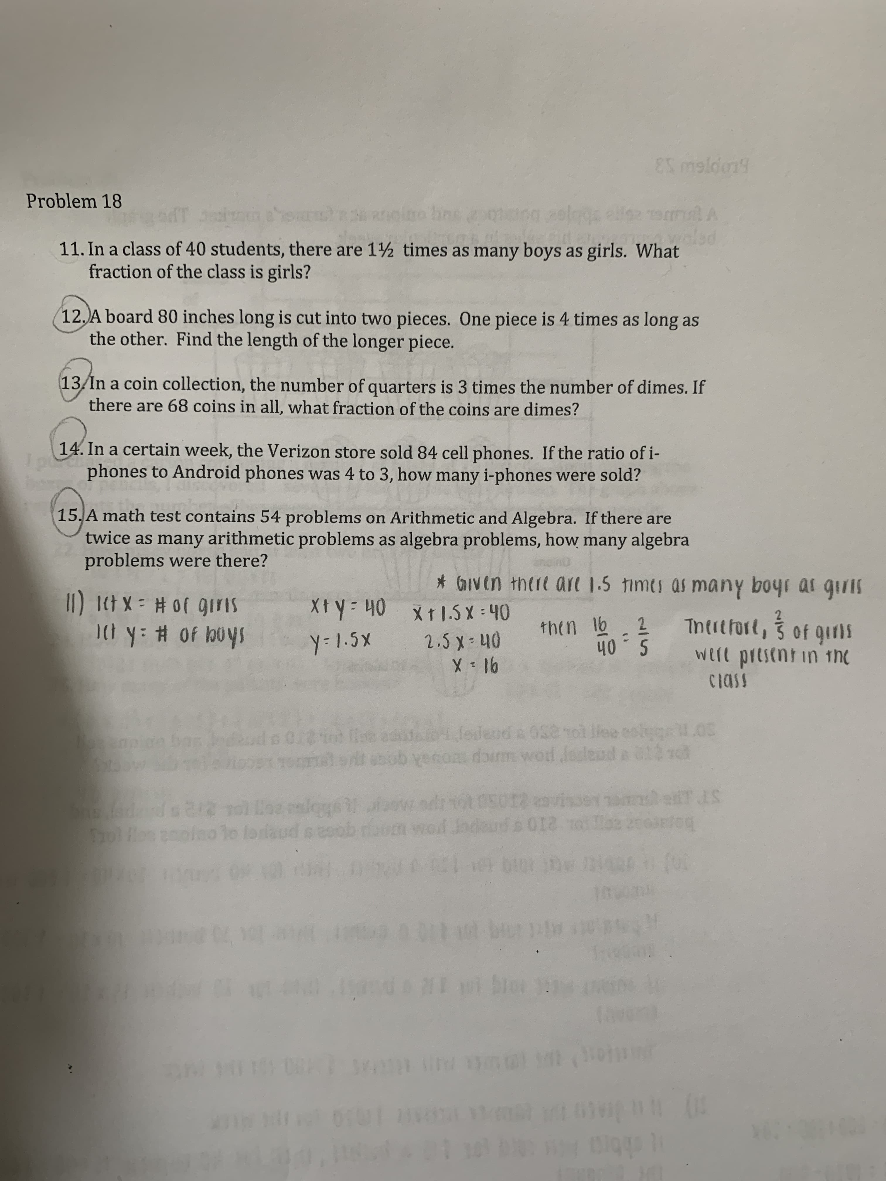 ES maldon
Problem 18
andino hns apo o 2 9
slagc
11. In a class of 40 students, there are 1½ times as many boys as girls. What
fraction of the class is girls?
12,A board 80 inches long is cut into two pieces. One piece is 4 times as long as
the other. Find the length of the longer piece.
13/In a coin collection, the number of quarters is 3 times the number of dimes. If
there are 68 coins in all, what fraction of the coins are dimes?
14. In a certain week, the Verizon store sold 84 cell phones. If the ratio of i-
phones to Android phones was 4 to 3, how many i-phones were sold?
15.A math test contains 54 problems on Arithmetic and Algebra. If there are
twice as many arithmetic problems as algebra problems, how many algebra
problems were there?
GIV N th(1t ar 1.5 times as many boyi ai gilS
II Itt X Hof qiris
1I0t y # of louys
X Y: 40 Xt1.5X -40
2.3 x 40
X 16
l6.2 Tntitfort, 3 of git)
thtn
y-1.5X
S.0h
Well pitsent in 1h
CIASS
o1 Jedend & 08e ol lee oltg.03
ncpo goo
sob yerom doum wodJa eud a C110
not 0S012 avisue TIS
Etog
o enpio bas b s Or8 it Gst
bwA
tBae a
deud
odrrot
f odeud s O R
bas fodard o 2t2 tol loa culqgs
SolBes
1o oriaud oaoob
ol
(0F
1 ve
bu
do NI
bo
S
A W
iggp
