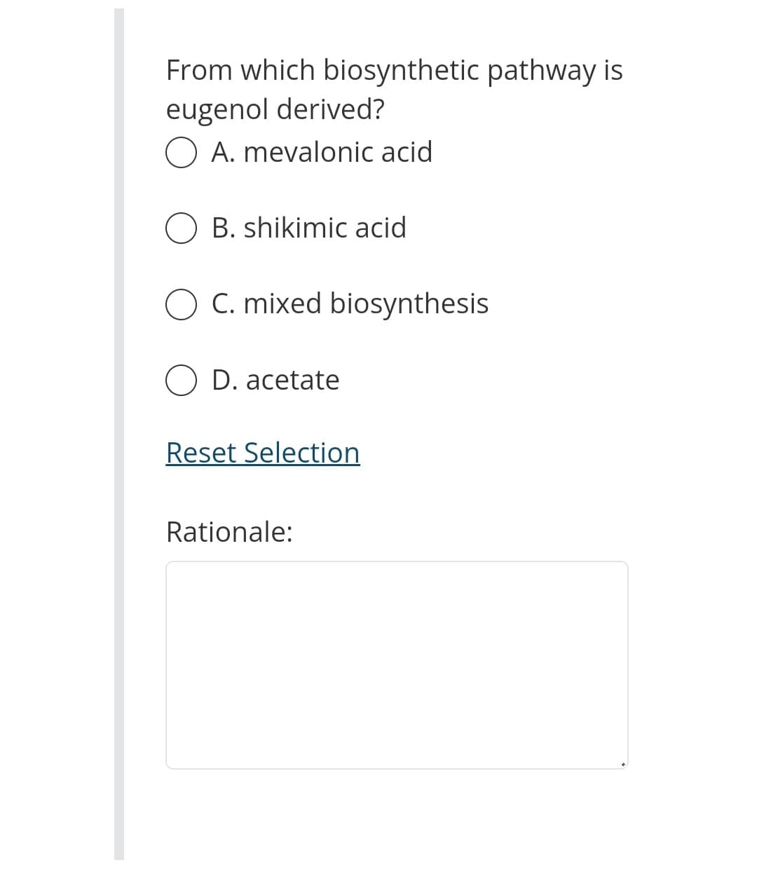 From which biosynthetic pathway is
eugenol derived?
O A. mevalonic acid
OB. shikimic acid
O C. mixed biosynthesis
O D. acetate
Reset Selection
Rationale: