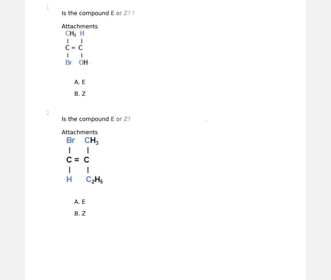 1
2
Is the compound E or Z? N
Attachments
CH, H
C = C
Br OH.
A. E
B. Z
Is the compound E or Z?
Attachments
Br CH3
C = C
I
I
H
C₂H5
A. E
B. Z