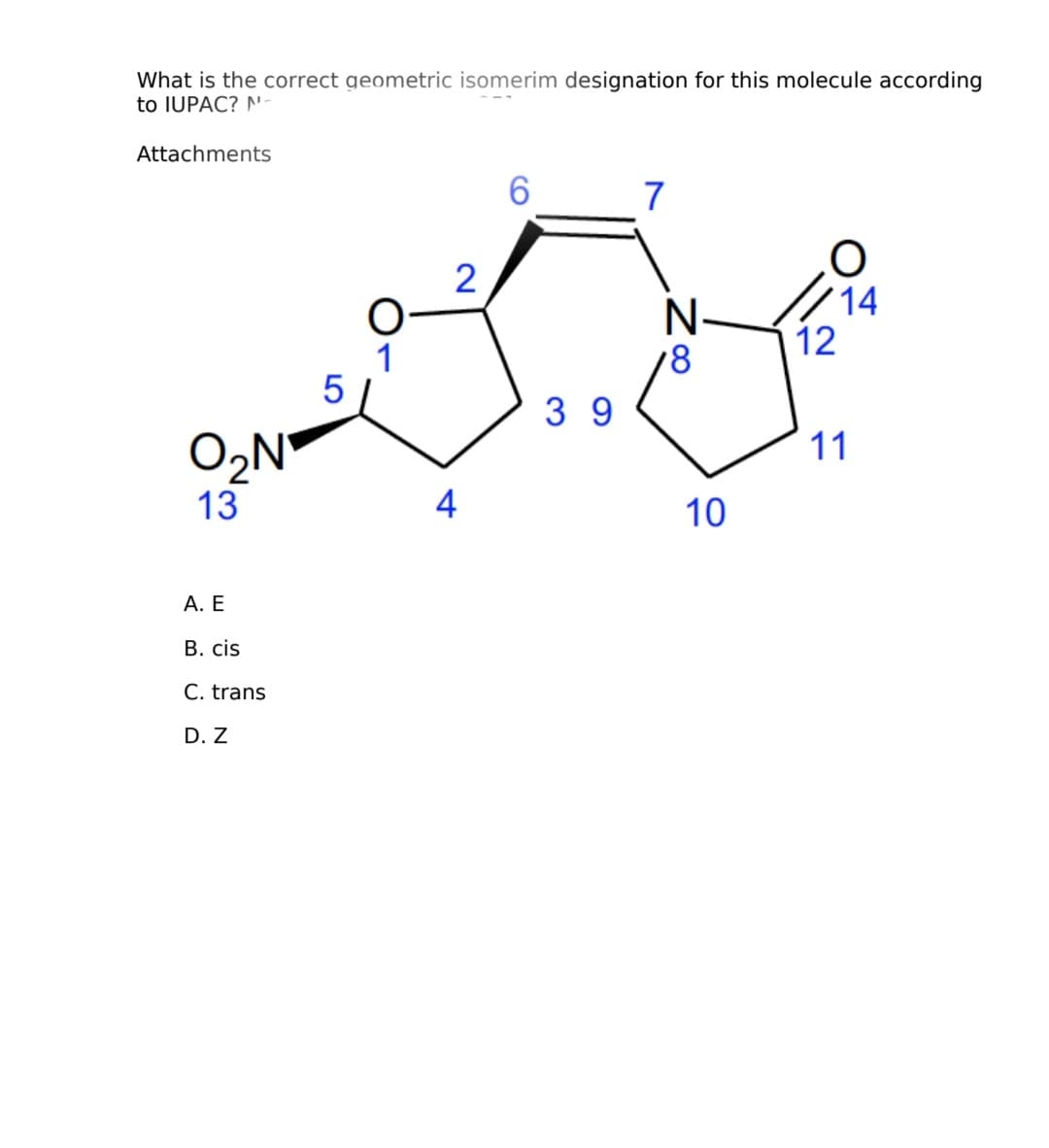 What is the correct geometric isomerim designation for this molecule according
to IUPAC? N-
Attachments
O₂N
13
A. E
B. cis
C. trans
D. Z
5
O
1
2
4
6
39
7
N.
18
10
O
14
12
11