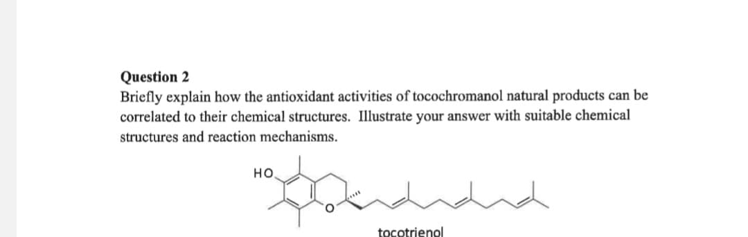 Question 2
Briefly explain how the antioxidant activities of tocochromanol natural products can be
correlated to their chemical structures. Illustrate your answer with suitable chemical
structures and reaction mechanisms.
HO
"Dandidad
tocotrienol