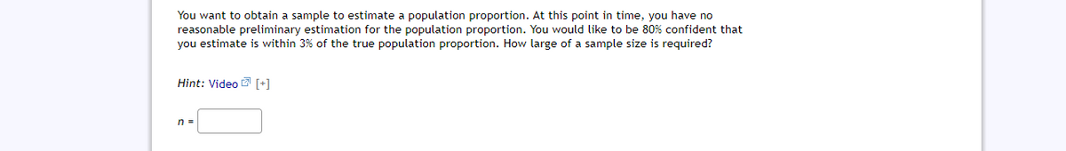 You want to obtain a sample to estimate a population proportion. At this point in time, you have no
reasonable preliminary estimation for the population proportion. You would like to be 80% confident that
you estimate is within 3% of the true population proportion. How large of a sample size is required?
Hint: Video 2 [+]
n =
