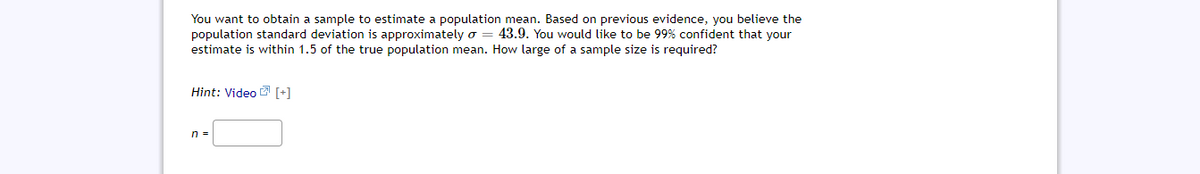 You want to obtain a sample to estimate a population mean. Based on previous evidence, you believe the
population standard deviation is approximately o
estimate is within 1.5 of the true population mean. How large of a sample size is required?
43.9. You would like to be 99% confident that your
Hint: Video 2 (+1
n =
