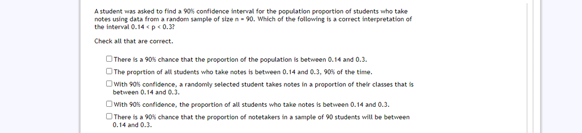 A student was asked to find a 90% confidence interval for the population proportion of students who take
notes using data from a random sample of size n = 90. Which of the following is a correct interpretation of
the interval 0.14 <p < 0.3?
Check all that are correct.
OThere is a 90% chance that the proportion of the population is between 0.14 and 0.3.
OThe proprtion of all students who take notes is between 0.14 and 0.3, 90% of the time.
O With 90% confidence, a randomly selected student takes notes in a proportion of their classes that is
between 0.14 and 0.3.
O With 90% confidence, the proportion of all students who take notes is between 0.14 and 0.3.
OThere is a 90% chance that the proportion of notetakers in a sample of 90 students will be between
0.14 and 0.3.
