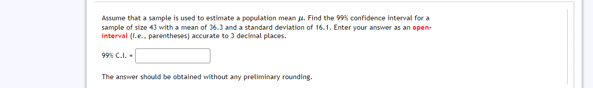 Assume that a sample is used to estimate a population mean u. Find the 99% confidence interval for a
sample of size 43 with a mean of 36.3 and a standard deviation of 16.1. Enter your answer as an open-
interval (i.e., parentheses) accurate to 3 decimal places.
99% C.I. =
The answer should be obtained without any preliminary rounding.
