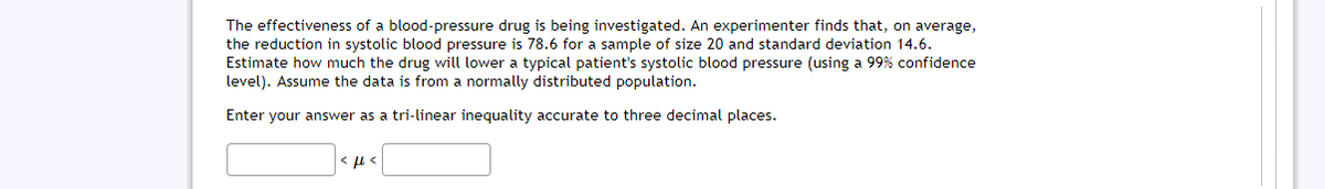 The effectiveness of a blood-pressure drug is being investigated. An experimenter finds that, on average,
the reduction in systolic blood pressure is 78.6 for a sample of size 20 and standard deviation 14.6.
Estimate how much the drug will lower a typical patient's systolic blood pressure (using a 99% confidence
level). Assume the data is from a normally distributed population.
Enter your answer as a tri-linear inequality accurate to three decimal places.
< µ <
