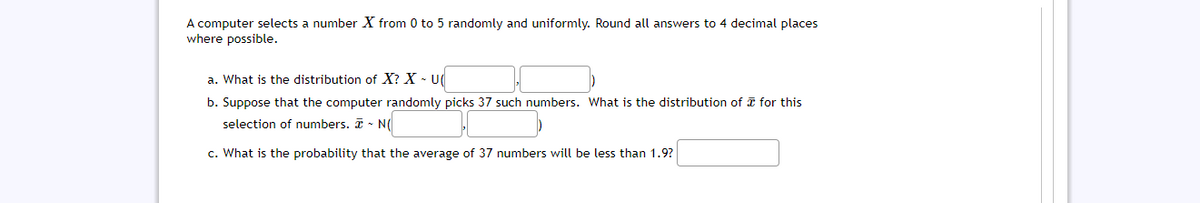 A computer selects a number X from 0 to 5 randomly and uniformly. Round all answers to 4 decimal places
where possible.
a. What is the distribution of X? X - U
b. Suppose that the computer randomly picks 37 such numbers. What is the distribution of I for this
selection of numbers. I - N(
c. What is the probability that the average of 37 numbers will be less than 1.9?
