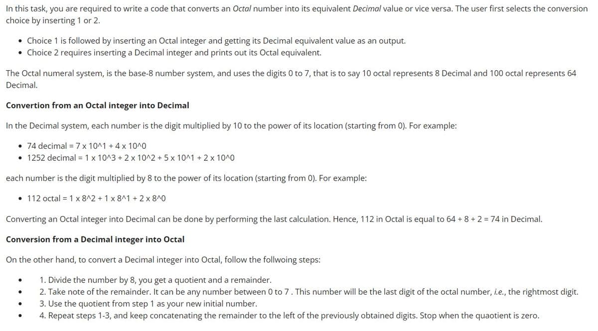 In this task, you are required to write a code that converts an Octal number into its equivalent Decimal value or vice versa. The user first selects the conversion
choice by inserting 1 or 2.
• Choice 1 is followed by inserting an Octal integer and getting its Decimal equivalent value as an output.
• Choice 2 requires inserting a Decimal integer and prints out its Octal equivalent.
The Octal numeral system, is the base-8 number system, and uses the digits 0 to 7, that is to say 10 octal represents 8 Decimal and 100 octal represents 64
Decimal.
Convertion from an Octal integer into Decimal
In the Decimal system, each number is the digit multiplied by 10 to the power of its location (starting from 0). For example:
• 74 decimal = 7 x 10^1 + 4 x 10^0
• 1252 decimal = 1 x 10^3 + 2 x 10^2 + 5 x 10^1 + 2 x 10^0
each number is the digit multiplied by 8 to the power of its location (starting from 0). For example:
• 112 octal = 1 x 8^2 + 1 x 8^1 + 2x8^0
Converting an Octal integer into Decimal can be done by performing the last calculation. Hence, 112 in Octal is equal to 64 + 8 + 2 = 74 in Decimal.
Conversion from a Decimal integer into Octal
On the other hand, to convert a Decimal integer into Octal, follow the follwoing steps:
●
1. Divide the number by 8, you get a quotient and a remainder.
●
2. Take note of the remainder. It can be any number between 0 to 7. This number will be the last digit of the octal number, i.e., the rightmost digit.
3. Use the quotient from step 1 as your new initial number.
4. Repeat steps 1-3, and keep concatenating the remainder to the left of the previously obtained digits. Stop when the quaotient is zero.