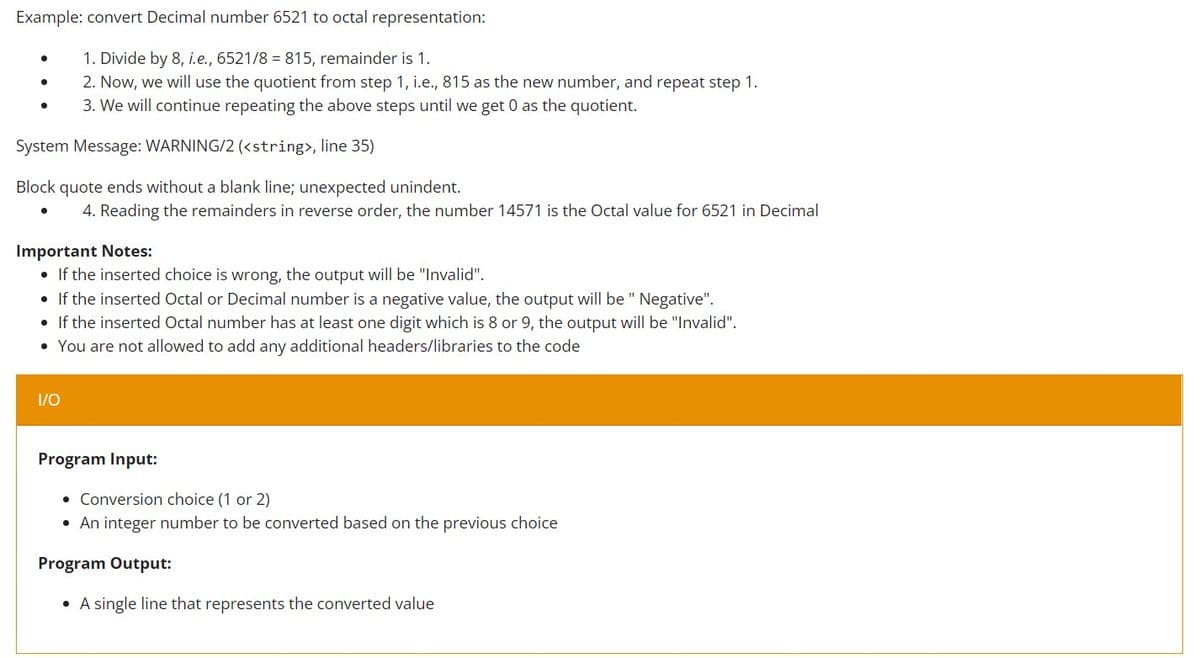 Example: convert Decimal number 6521 to octal representation:
1. Divide by 8, i.e., 6521/8 = 815, remainder is 1.
2. Now, we will use the quotient from step 1, i.e., 815 as the new number, and repeat step 1.
3. We will continue repeating the above steps until we get 0 as the quotient.
System Message: WARNING/2 (<string>, line 35)
Block quote ends without a blank line; unexpected unindent.
4. Reading the remainders in reverse order, the number 14571 is the Octal value for 6521 in Decimal
Important Notes:
• If the inserted choice is wrong, the output will be "Invalid".
• If the inserted Octal or Decimal number is a negative value, the output will be " Negative".
• If the inserted Octal number has at least one digit which is 8 or 9, the output will be "Invalid".
• You are not allowed to add any additional headers/libraries to the code
1/0
Program Input:
• Conversion choice (1 or 2)
• An integer number to be converted based on the previous choice
Program Output:
• A single line that represents the converted value