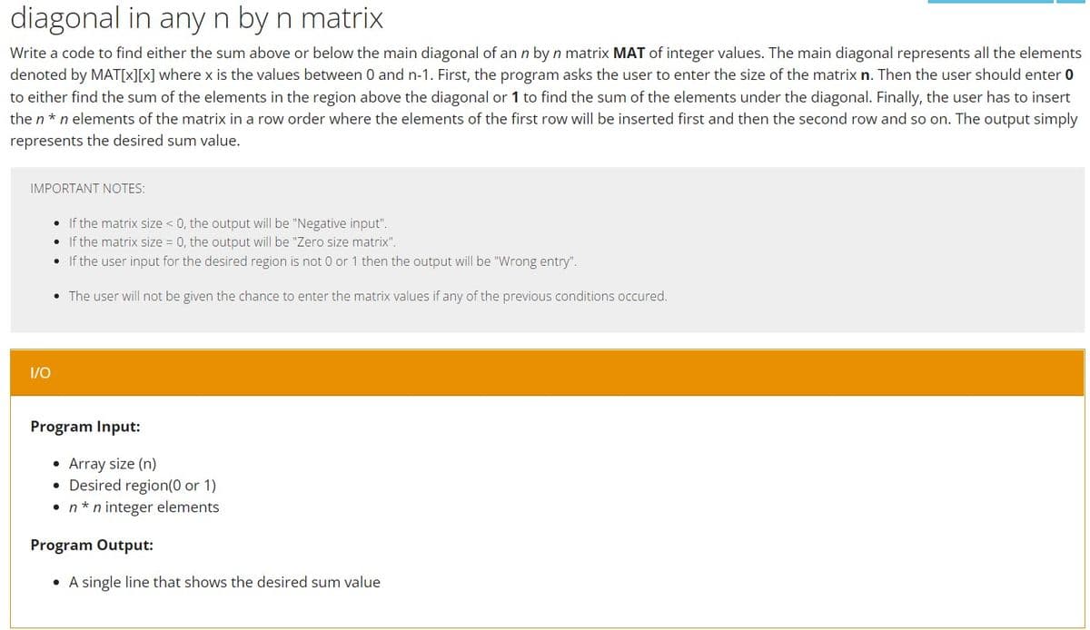 diagonal in any n by n matrix
Write a code to find either the sum above or below the main diagonal of an n by n matrix MAT of integer values. The main diagonal represents all the elements
denoted by MAT[x][x] where x is the values between 0 and n-1. First, the program asks the user to enter the size of the matrix n. Then the user should enter 0
to either find the sum of the elements in the region above the diagonal or 1 to find the sum of the elements under the diagonal. Finally, the user has to insert
the n *n elements of the matrix in a row order where the elements of the first row will be inserted first and then the second row and so on. The output simply
represents the desired sum value.
IMPORTANT NOTES:
If the matrix size < 0, the output will be "Negative input".
•
If the matrix size = 0, the output will be "Zero size matrix".
• If the user input for the desired region is not 0 or 1 then the output will be "Wrong entry".
• The user will not be given the chance to enter the matrix values if any of the previous conditions occured.
I/O
Program Input:
• Array size (n)
• Desired region (0 or 1)
• n*n integer elements
A single line that shows the desired sum value
Program Output: