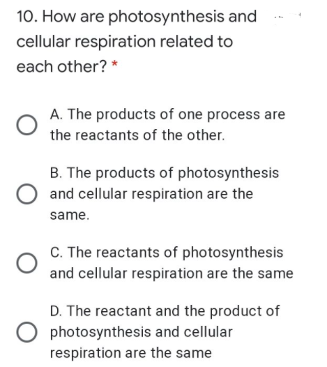 10. How are photosynthesis and
cellular respiration related to
each other? *
A. The products of one process are
the reactants of the other.
B. The products of photosynthesis
O and cellular respiration are the
same.
C. The reactants of photosynthesis
and cellular respiration are the same
D. The reactant and the product of
photosynthesis and cellular
respiration are the same
