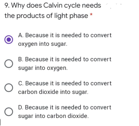 9. Why does Calvin cycle needs
the products of light phase *
A. Because it is needed to convert
oxygen into sugar.
B. Because it is needed to convert
sugar into oxygen.
C. Because it is needed to convert
carbon dioxide into sugar.
D. Because it is needed to convert
sugar into carbon dioxide.
