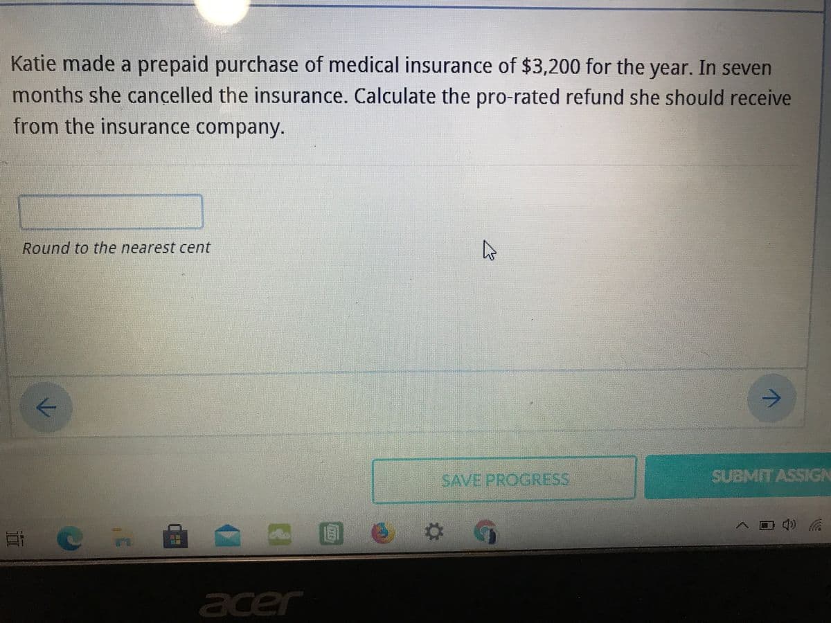 Katie made a prepaid purchase of medical insurance of $3,200 for the year. In seven
months she cancelled the insurance. Calculate the pro-rated refund she should receive
from the insurance company.
Round to the nearest cent
SAVE PROGRESS
SUBMITASSGN
acer
