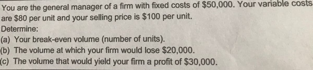 You are the general manager of a firm with fixed costs of $50,000. Your variable costs
are $80 per unit and your selling price is $100 per unit.
Determine:
(a) Your break-even volume (number of units).
(b) The volume at which your firm would lose $20,000.
(c) The volume that would yield your firm a profit of $30,000.
